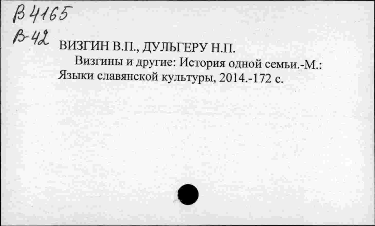 ﻿№65-
визгинв.п.,дульгерун.п.
Визгины и другие: История одной семьи.-М.: Языки славянской культуры, 2014.-172 с.